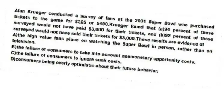 Alan Krueger conducted a survey of fans at the 2001 Super Bowl who purchased tickets to the game for $325 or $400.Krueger found that (a)94 percent of those surveyed would not have paid $3,000 for their tickets, and (b)92 percent of those surveyed would not have sold their tickets for $3,000.These results are evidence of
A)the high value fans place on watching the Super Bowl in person, rather than on television.
B)the failure of consumers to take into account nonmonetary opportunity costs.
C)the failure of consumers to ignore sunk costs.
D)consumers being overly optimistic about their future behavior.
