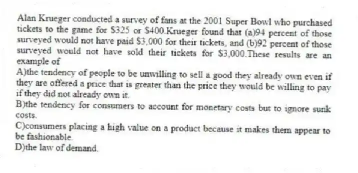 Alan Krueger conducted a survey of fans at the 2001 Super Bowl who purchased tickets to the game for $325 or $400.Krueger found that (a)94 percent of those surveyed would not have paid $3,000 for their tickets, and (b)92 percent of those surveyed would not have sold their tickets for $3,000.These results are an example of
A)the tendency of people to be unwilling to sell a good they already own even if they are offered a price that is greater than the price they would be willing to pay if they did not already own it.
B)the tendency for consumers to account for monetary costs but to ignore sunk costs.
C)consumers placing a high value on a product because it makes them appear to be fashionable.
D)the law of demand.