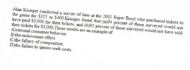 Alan Krueger conducted a survey of fans at the 2001 Super Bowl who purchased tickets to the game for $325 or $400.Krueger found that (a)94 percent of those surveyed would not have paid $3,000 for their tickets, and (b)92 percent of those surveyed would not have sold their tickets for $3,000.These results are an example of
A)rational consumer behavior.
B)the endowment effect.
C)the fallacy of composition.
D)the failure to ignore sunk costs.