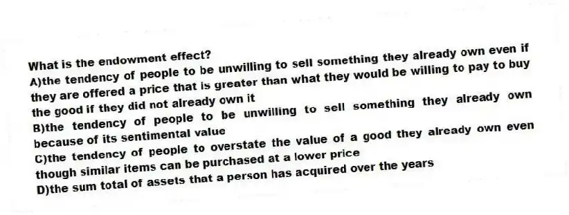 What is the endowment effect?
A)the tendency of people to be unwilling to sell something they already own even if they are offered a price that is greater than what they would be willing to pay to buy the good if they did not already own it
B)the tendency of people to be unwilling to sell something they already own because of its sentimental value
C)the tendency of people to overstate the value of a good they already own even though similar items can be purchased at a lower price
D)the sum total of assets that a person has acquired over the years