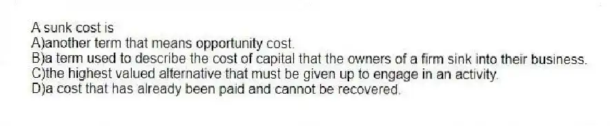 A sunk cost is
A)another term that means opportunity cost.
B)a term used to describe the cost of capital that the owners of a firm sink into their business.
C)the highest valued alternative that must be given up to engage in an activity.
D)a cost that has already been paid and cannot be recovered.