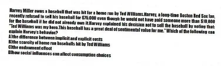 Harvey Miller owns a baseball that was hit for a home run by Ted Williams.Harvey, a long-time Boston Red Sox fan, recently refused to sell his baseball for $75,000 even though he would not have paid someone more than $10,000 for the baseball if he did not already own it.Harvey explained his decision not to sell the baseball by noting that: "Ted Williams was my hero.This baseball has a great deal of sentimental value for me." Which of the following can explain Harvey's behavior?
A)the difference between implicit and explicit costs
B)the scarcity of home run baseballs hit by Ted Williams
C)the endowment effect
D)how social influences can affect consumption choices