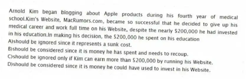 Arnold Kim began blogging about Apple products during his fourth year of medical school.Kim's Website, MacRumors.com, became so successful that he decided to give up his medical career and work full time on his Website, despite the nearly $200,000 he had invested in his education.In making his decision, the $200,000 he spent on his education
A)should be ignored since it represents a sunk cost.
B)should be considered since it is money he has spent and needs to recoup.
C)should be ignored only if Kim can earn more than $200,000 by running his Website.
D)should be considered since it is money he could have used to invest in his Website.