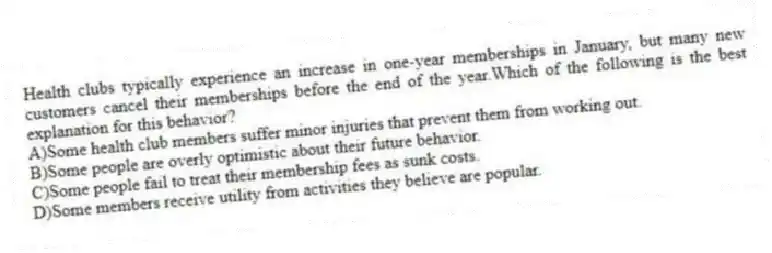Health clubs typically experience an increase in one-year memberships in January, but many new customers cancel their memberships before the end of the year.Which of the following is the best explanation for this behavior?
A)Some health club members suffer minor injuries that prevent them from working out.
B)Some people are overly optimistic about their future behavior.
C)Some people fail to treat their membership fees as sunk costs.
D)Some members receive utility from activities they believe are popular.