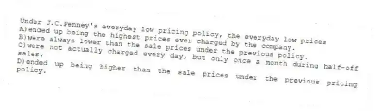 Under J.C.Penney's everyday low pricing policy, the everyday low prices
A)ended up being the highest prices ever charged by the company.
B)were always lower than the sale prices under the previous policy.
C)were not actually charged every day, but only once a month during half-off sales.
D)ended up being higher than the sale prices under the previous pricing policy.