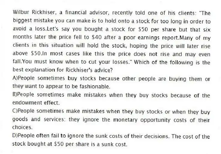 Wilbur Rickhiser, a financial advisor, recently told one of his clients: "The biggest mistake you can make is to hold onto a stock for too long in order to avoid a loss.Let's say you bought a stock for $50 per share but that six months later the price fell to $40 after a poor earnings report.Many of my clients in this situation will hold the stock, hoping the price will later rise above $50.In most cases like this the price does not rise and may even fall.You must know when to cut your losses." Which of the following is the best explanation for Rickhiser's advice?
A)People sometimes buy stocks because other people are buying them or they want to appear to be fashionable.
B)People sometimes make mistakes when they buy stocks because of the endowment effect.
C)People sometimes make mistakes when they buy stocks or when they buy goods and services: they ignore the monetary opportunity costs of their choices.
D)People often fail to ignore the sunk costs of their decisions. The cost of the stock bought at $50 per share is a sunk cost.