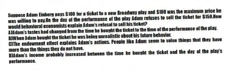 Suppose Adam Einberg pays $100 for a ticket to a new Broadway play and $100 was the maximum price he was willing to pay.On the day of the performance of the play Adam refuses to sell the ticket for $150.How would behavioral economists explain Adam's refusal to sell his ticket?
A)Adam's tastes had changed from the time he bought the ticket to the time of the performance of the play.
B)When Adam bought the ticket he was being unrealistic about his future behavior.
C)The endowment effect explains Adam's actions. People like Adam seem to value things that they have more than the things they do not have.
D)Adam's income probably increased between the time he bought the ticket and the day of the play's performance.