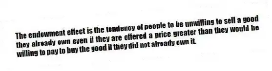 The endowment effect is the tendency of people to be unwilling to sell a good they already own even if they are offered a price greater than they would be willing to pay to buy the good if they did not already own it.