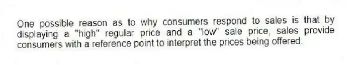 One possible reason as to why consumers respond to sales is that by displaying a "high" regular price and a "low" sale price, sales provide consumers with a reference point to interpret the prices being offered.