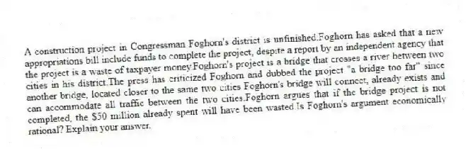 A construction project in Congressman Foghorn's district is unfinished.Foghorn has asked that a new appropriations bill include funds to complete the project, despite a report by an independent agency that the project is a waste of taxpayer money.Foghorn's project is a bridge that crosses a river between two cities in his district.The press has criticized Foghorn and dubbed the project "a bridge too far" since another bridge, located closer to the same two cities Foghorn's bridge will connect, already exists and can accommodate all traffic between the two cities.Foghorn argues that if the bridge project is not completed, the $50 million already spent will have been wasted.Is Foghorn's argument economically rational? Explain your answer.
