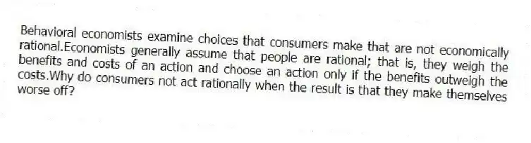 Behavioral economists examine choices that consumers make that are not economically rational.Economists generally assume that people are rational; that is, they weigh the benefits and costs of an action and choose an action only if the benefits outweigh the costs.Why do consumers not act rationally when the result is that they make themselves worse off?