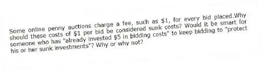 Some online penny auctions charge a fee, such as $1, for every bid placed.Why should these costs of $1 per bid be considered sunk costs? Would it be smart for someone who has "already invested $5 in bidding costs" to keep bidding to "protect his or her sunk investments"? Why or why not?