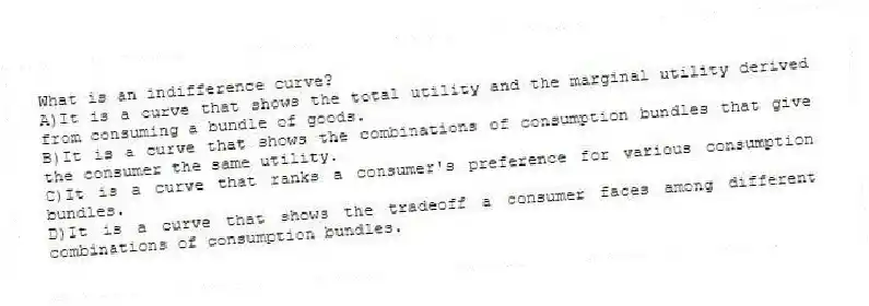 What is an indifference curve?
A)It is a curve that shows the total utility and the marginal utility derived from consuming a bundle of goods.
B)It is a curve that shows the combinations of consumption bundles that give the consumer the same utility.
C)It is a curve that ranks a consumer's preference for various consumption bundles.
D)It is a curve that shows the tradeoff a consumer faces among different combinations of consumption bundles.
