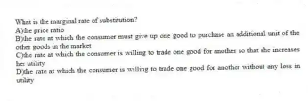 What is the marginal rate of substitution?
A)the price ratio
B)the rate at which the consumer must give up one good to purchase an additional unit of the other goods in the market
C)the rate at which the consumer is willing to trade one good for another so that she increases her utility
D)the rate at which the consumer is willing to trade one good for another without any loss in utility
