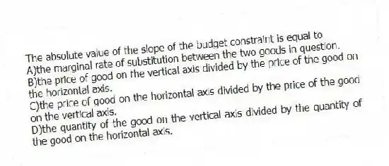 The absolute value of the slope of the budget constraint is equal to
A)the marginal rate of substitution between the two goods in question.
B)the price of good on the vertical axis divided by the price of the good on the horizontal axis.
C)the price of good on the horizontal axis divided by the price of the good on the vertical axis.
D)the quantity of the good on the vertical axis divided by the quantity of the good on the horizontal axis.
