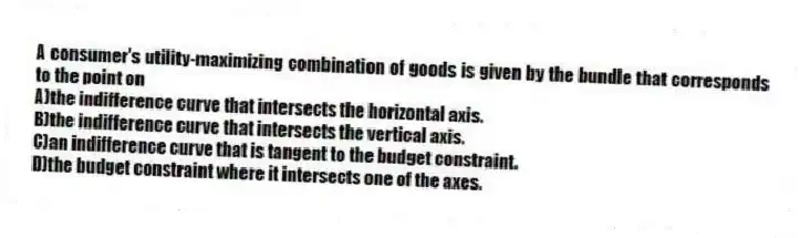 A consumer's utility-maximizing combination of goods is given by the bundle that corresponds to the point on
A)the indifference curve that intersects the horizontal axis.
B)the indifference curve that intersects the vertical axis.
C)an indifference curve that is tangent to the budget constraint.
D)the budget constraint where it intersects one of the axes.