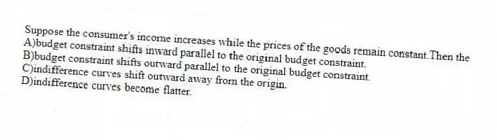 Suppose the consumer's income increases while the prices of the goods remain constant.Then the
A)budget constraint shifts inward parallel to the original budget constraint.
B)budget constraint shifts outward parallel to the original budget constraint.
C)indifference curves shift outward away from the origin.
D)indifference curves become flatter.