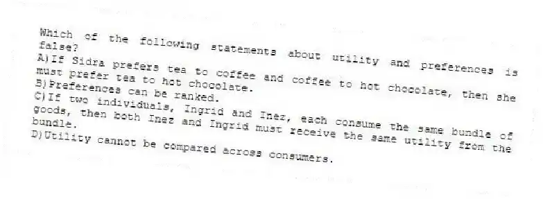 Which of the following statements about utility and preferences is false?
A)If Sidra prefers tea to coffee and coffee to hot chocolate, then she must prefer tea to hot chocolate.
B)Preferences can be ranked.
C)If two individuals, Ingrid and Inez, each consume the same bundle of goods, then both Inez and Ingrid must receive the same utility from the bundle.
D)Utility cannot be compared across consumers.