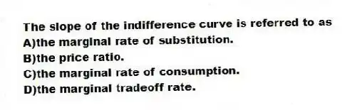 The slope of the indifference curve is referred to as
A)the marginal rate of substitution.
B)the price ratio.
C)the marginal rate of consumption.
D)the marginal tradeoff rate.