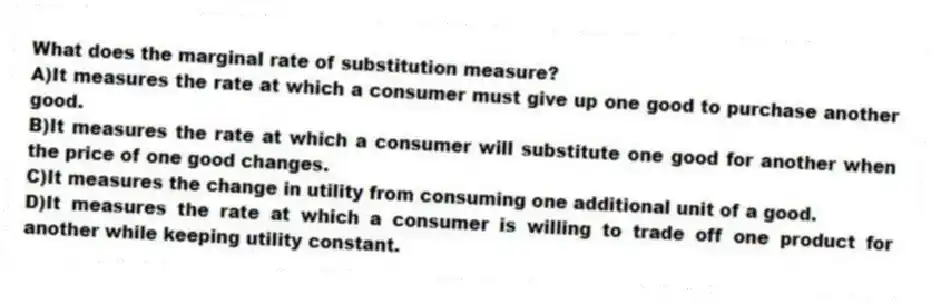 What does the marginal rate of substitution measure?
A)It measures the rate at which a consumer must give up one good to purchase another good.
B)It measures the rate at which a consumer will substitute one good for another when the price of one good changes.
C)It measures the change in utility from consuming one additional unit of a good.
D)It measures the rate at which a consumer is willing to trade off one product for another while keeping utility constant.