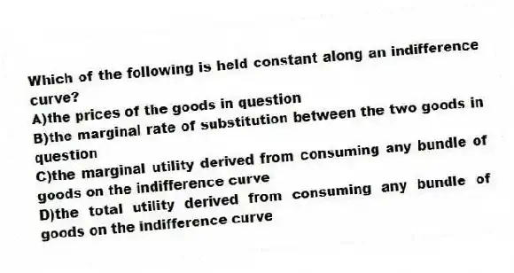 Which of the following is held constant along an indifference curve?
A)the prices of the goods in question
B)the marginal rate of substitution between the two goods in question
C)the marginal utility derived from consuming any bundle of goods on the indifference curve
D)the total utility derived from consuming any bundle of goods on the indifference curve
