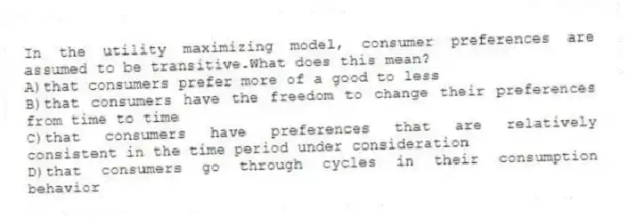 In the utility maximizing model, consumer preferences are assumed to be transitive.What does this mean?
A)that consumers prefer more of a good to less
B)that consumers have the freedom to change their preferences from time to time
C)that consumers have preferences that are relatively consistent in the time period under consideration
D)that consumers go through cycles in their consumption behavior