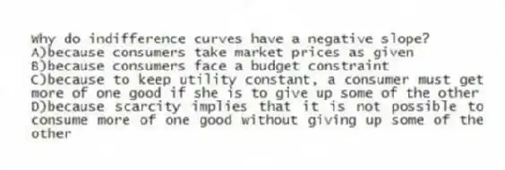 Why do indifference curves have a negative slope?
A)because consumers take market prices as given
B)because consumers face a budget constraint
C)because to keep utility constant, a consumer must get more of one good if she is to give up some of the other
D)because scarcity implies that it is not possible to consume more of one good without giving up some of the other