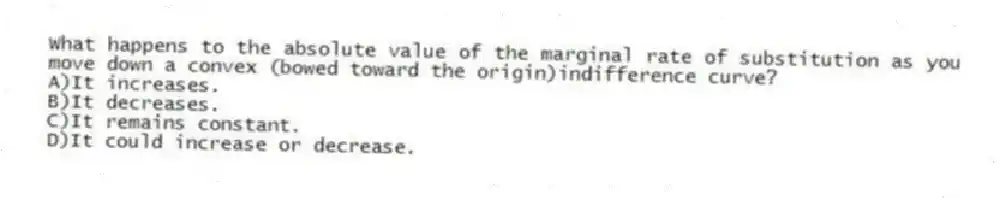What happens to the absolute value of the marginal rate of substitution as you move down a convex (bowed toward the origin)indifference curve?
A)It increases.
B)It decreases.
C)It remains constant.
D)It could increase or decrease.
