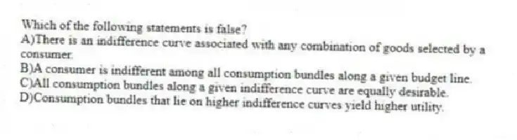 Which of the following statements is false?
A)There is an indifference curve associated with any combination of goods selected by a consumer.
B)A consumer is indifferent among all consumption bundles along a given budget line.
C)All consumption bundles along a given indifference curve are equally desirable.
D)Consumption bundles that lie on higher indifference curves yield higher utility.