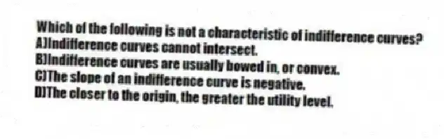 Which of the following is not a characteristic of indifference curves?
A)Indifference curves cannot intersect.
B)Indifference curves are usually bowed in, or convex.
C)The slope of an indifference curve is negative.
D)The closer to the origin, the greater the utility level.