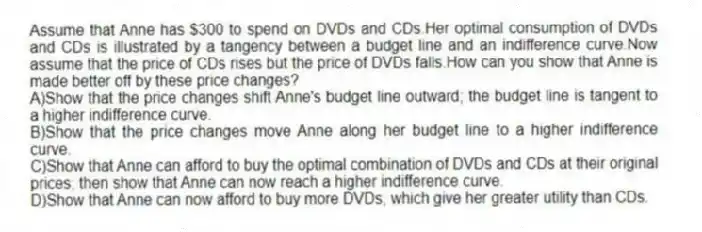 Assume that Anne has $300 to spend on DVDs and CDs.Her optimal consumption of DVDs and CDs is illustrated by a tangency between a budget line and an indifference curve.Now assume that the price of CDs rises but the price of DVDs falls.How can you show that Anne is made better off by these price changes?
A)Show that the price changes shift Anne's budget line outward; the budget line is tangent to a higher indifference curve.
B)Show that the price changes move Anne along her budget line to a higher indifference curve.
C)Show that Anne can afford to buy the optimal combination of DVDs and CDs at their original prices; then show that Anne can now reach a higher indifference curve.
D)Show that Anne can now afford to buy more DVDs, which give her greater utility than CDs.