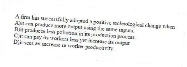 A firm has successfully adopted a positive technological change when
A)it can produce more output using the same inputs.
B)it produces less pollution in its production process.
C)it can pay its workers less yet increase its output.
D)it sees an increase in worker productivity.