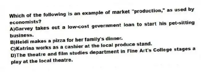 Which of the following is an example of market "production," as used by economists?
A)Garvey takes out a low-cost government loan to start his pet-sitting business.
B)Heidi makes a pizza for her family's dinner.
C)Katrina works as a cashier at the local produce stand.
D)The theatre and film studies department in Fine Art's College stages a play at the local theatre.