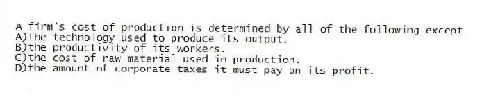 A firm's cost of production is determined by all of the following except
A)the technology used to produce its output.
B)the productivity of its workers.
C)the cost of raw material used in production.
D)the amount of corporate taxes it must pay on its profit.