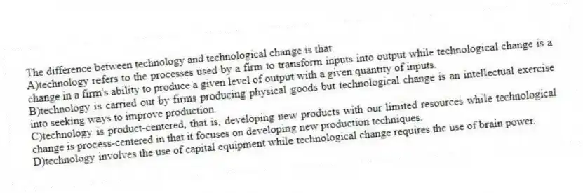 The difference between technology and technological change is that
A)technology refers to the processes used by a firm to transform inputs into output while technological change is a change in a firm's ability to produce a given level of output with a given quantity of inputs.
B)technology is carried out by firms producing physical goods but technological change is an intellectual exercise into seeking ways to improve production.
C)technology is product-centered, that is, developing new products with our limited resources while technological change is process-centered in that it focuses on developing new production techniques.
D)technology involves the use of capital equipment while technological change requires the use of brain power.