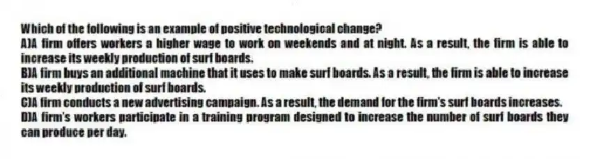 Which of the following is an example of positive technological change?
A)A firm offers workers a higher wage to work on weekends and at night. As a result, the firm is able to increase its weekly production of surf boards.
B)A firm buys an additional machine that it uses to make surf boards. As a result, the firm is able to increase its weekly production of surf boards.
C)A firm conducts a new advertising campaign. As a result, the demand for the firm's surf boards increases.
D)A firm's workers participate in a training program designed to increase the number of surf boards they can produce per day.