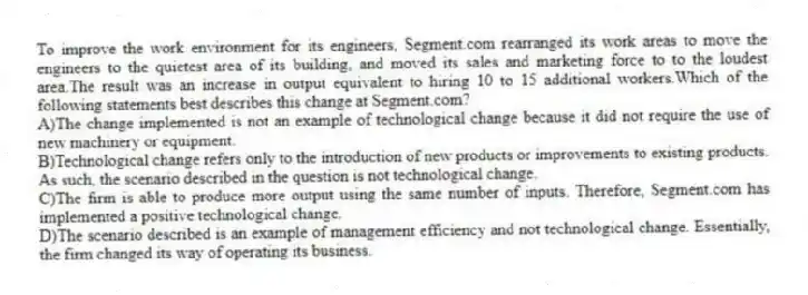 To improve the work environment for its engineers, Segment.com rearranged its work areas to move the engineers to the quietest area of its building, and moved its sales and marketing force to to the loudest area.The result was an increase in output equivalent to hiring 10 to 15 additional workers.Which of the following statements best describes this change at Segment.com?
A)The change implemented is not an example of technological change because it did not require the use of new machinery or equipment.
B)Technological change refers only to the introduction of new products or improvements to existing products. As such, the scenario described in the question is not technological change.
C)The firm is able to produce more output using the same number of inputs. Therefore, Segment.com has implemented a positive technological change.
D)The scenario described is an example of management efficiency and not technological change. Essentially, the firm changed its way of operating its business.
