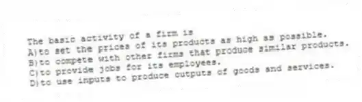 The basic activity of a firm is
A)to set the prices of its products as high as possible.
B)to compete with other firms that produce similar products.
C)to provide jobs for its employees.
D)to use inputs to produce outputs of goods and services.