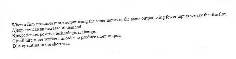 When a firm produces more output using the same inputs or the same output using fewer inputs we say that the firm
A)experiences an increase in demand.
B)experiences positive technological change.
C)will hire more workers in order to produce more output.
D)is operating in the short run.