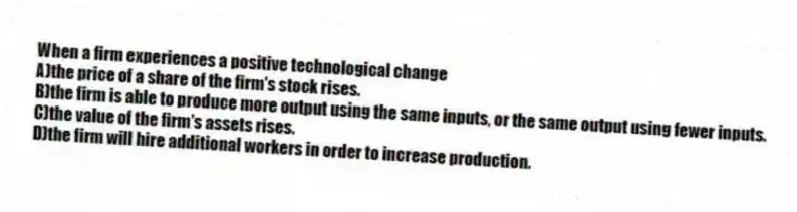 When a firm experiences a positive technological change
A)the price of a share of the firm's stock rises.
B)the firm is able to produce more output using the same inputs, or the same output using fewer inputs.
C)the value of the firm's assets rises.
D)the firm will hire additional workers in order to increase production.