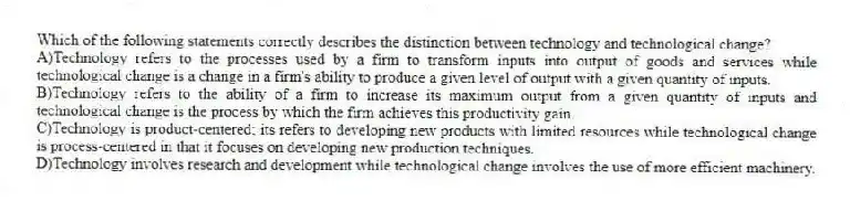 Which of the following statements correctly describes the distinction between technology and technological change?
A)Technology refers to the processes used by a firm to transform inputs into output of goods and services while technological change is a change in a firm's ability to produce a given level of output with a given quantity of inputs.
B)Technology refers to the ability of a firm to increase its maximum output from a given quantity of inputs and technological change is the process by which the firm achieves this productivity gain.
C)Technology is product-centered; its refers to developing new products with limited resources while technological change is process-centered in that it focuses on developing new production techniques.
D)Technology involves research and development while technological change involves the use of more efficient machinery.