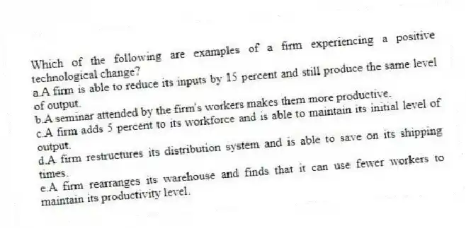 Which of the following are examples of a firm experiencing a positive technological change?
a.A firm is able to reduce its inputs by 15 percent and still produce the same level of output.
b.A seminar attended by the firm's workers makes them more productive.
c.A firm adds 5 percent to its workforce and is able to maintain its initial level of output.
d.A firm restructures its distribution system and is able to save on its shipping times.
e.A firm rearranges its warehouse and finds that it can use fewer workers to maintain its productivity level.