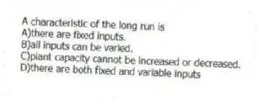 A characteristic of the long run is
A)there are fixed inputs.
B)all inputs can be varied.
C)plant capacity cannot be increased or decreased.
D)there are both fixed and variable inputs