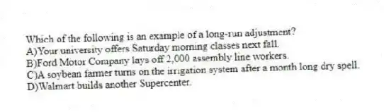 Which of the following is an example of a long-run adjustment?
A)Your university offers Saturday morning classes next fall.
B)Ford Motor Company lays off 2,000 assembly line workers.
C)A soybean farmer turns on the irrigation system after a month long dry spell.
D)Walmart builds another Supercenter.