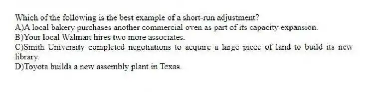 Which of the following is the best example of a short-run adjustment?
A)A local bakery purchases another commercial oven as part of its capacity expansion.
B)Your local Walmart hires two more associates.
C)Smith University completed negotiations to acquire a large piece of land to build its new library.
D)Toyota builds a new assembly plant in Texas.