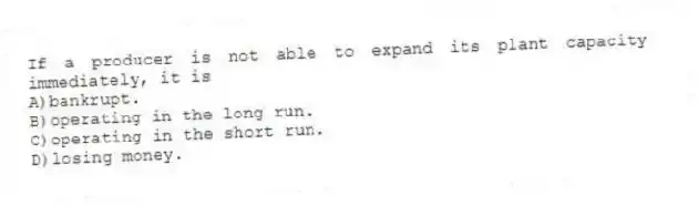 If a producer is not able to expand its plant capacity immediately, it is
A)bankrupt.
B)operating in the long run.
C)operating in the short run.
D)losing money.