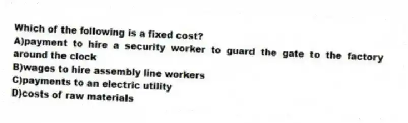 Which of the following is a fixed cost?
A)payment to hire a security worker to guard the gate to the factory around the clock
B)wages to hire assembly line workers
C)payments to an electric utility
D)costs of raw materials