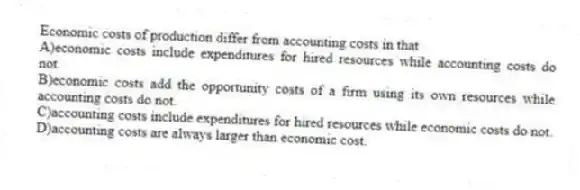 Economic costs of production differ from accounting costs in that
A)economic costs include expenditures for hired resources while accounting costs do not.
B)economic costs add the opportunity costs of a firm using its own resources while accounting costs do not.
C)accounting costs include expenditures for hired resources while economic costs do not.
D)accounting costs are always larger than economic cost.