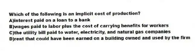 Which of the following is an implicit cost of production?
A)interest paid on a loan to a bank
B)wages paid to labor plus the cost of carrying benefits for workers
C)the utility bill paid to water, electricity, and natural gas companies
D)rent that could have been earned on a building owned and used by the firm