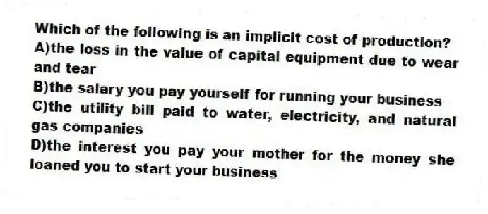 Which of the following is an implicit cost of production?
A)the loss in the value of capital equipment due to wear and tear
B)the salary you pay yourself for running your business
C)the utility bill paid to water, electricity, and natural gas companies
D)the interest you pay your mother for the money she loaned you to start your business